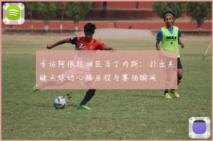 专访阿根廷功臣马丁内斯：扑出关键点球的心路历程与赛场瞬间