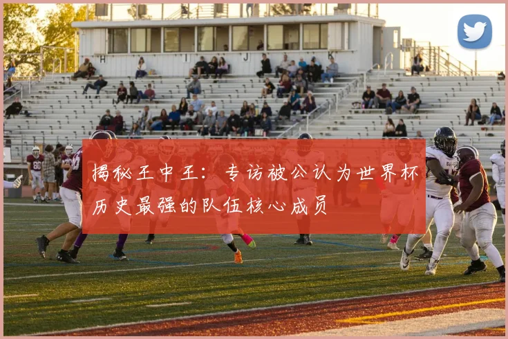 揭秘王中王：专访被公认为世界杯历史最强的队伍核心成员