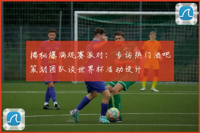 揭秘爆满观赛派对：专访热门酒吧策划团队谈世界杯活动设计