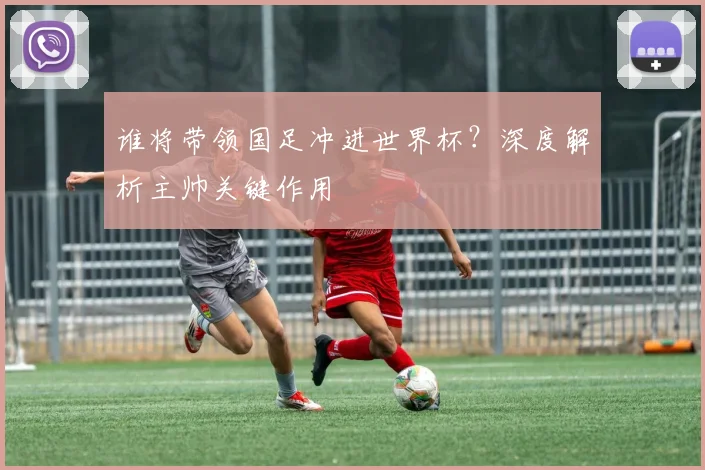谁将带领国足冲进世界杯？深度解析主帅关键作用