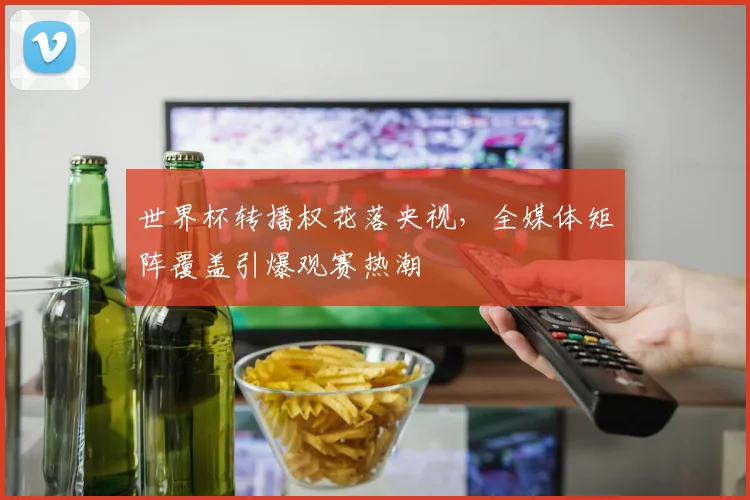 世界杯转播权花落央视，全媒体矩阵覆盖引爆观赛热潮