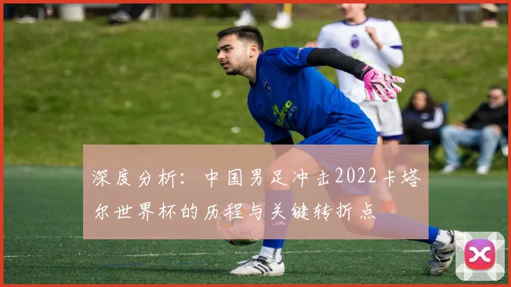 深度分析:中国男足冲击2022卡塔尔世界杯的历程与关键转折点