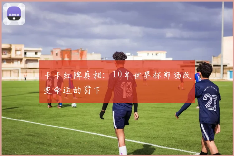 卡卡红牌真相:10年世界杯那场改变命运的罚下