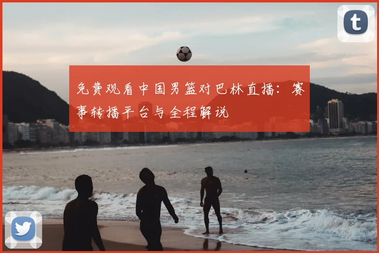 免费观看中国男篮对巴林直播：赛事转播平台与全程解说