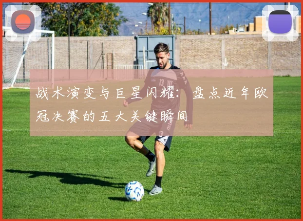 战术演变与巨星闪耀：盘点近年欧冠决赛的五大关键瞬间