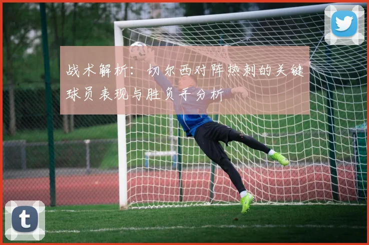 战术解析：切尔西对阵热刺的关键球员表现与胜负手分析